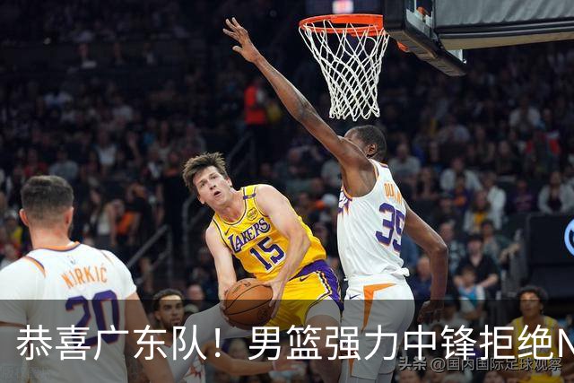 恭喜广东队！男篮强力中锋拒绝NBA合同，朱芳雨迎来重大利好！