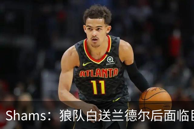 Shams：狼队白送兰德尔后面临巨大舆论压力 必须引进球星安抚华子